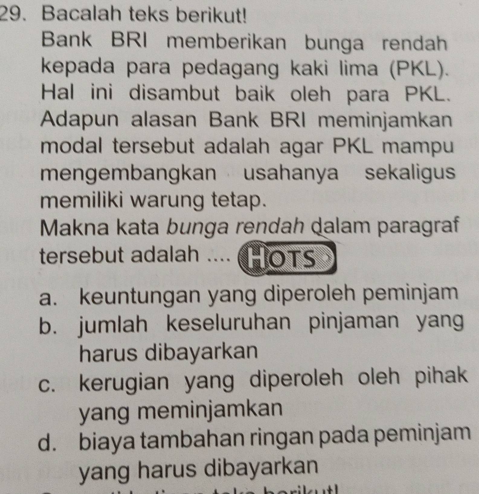 Bacalah teks berikut!
Bank BRI memberikan bunga rendah
kepada para pedagang kaki lima (PKL).
Hal ini disambut baik oleh para PKL.
Adapun alasan Bank BRI meminjamkan
modal tersebut adalah agar PKL mampu
mengembangkan usahanya sekaligu
memiliki warung tetap.
Makna kata bunga rendah dalam paragraf
tersebut adalah .... (HOTS
a. keuntungan yang diperoleh peminjam
b. jumlah keseluruhan pinjaman yang
harus dibayarkan
c. kerugian yang diperoleh oleh pihak
yang meminjamkan
d. biaya tambahan ringan pada peminjam
yang harus dibayarkan
+ 1