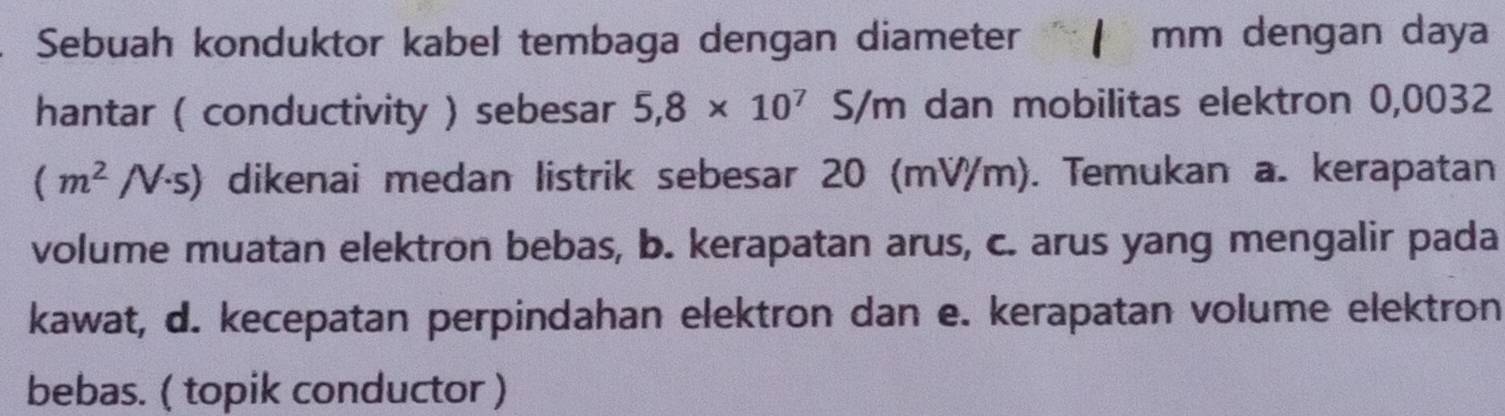 Sebuah konduktor kabel tembaga dengan diameter mm dengan daya 
hantar ( conductivity ) sebesar 5,8* 10^7 S/m dan mobilitas elektron 0,0032
(m^2/V· s) dikenai medan listrik sebesar 20 (mV/m). Temukan a. kerapatan 
volume muatan elektron bebas, b. kerapatan arus, c. arus yang mengalir pada 
kawat, d. kecepatan perpindahan elektron dan e. kerapatan volume elektron 
bebas. ( topik conductor )