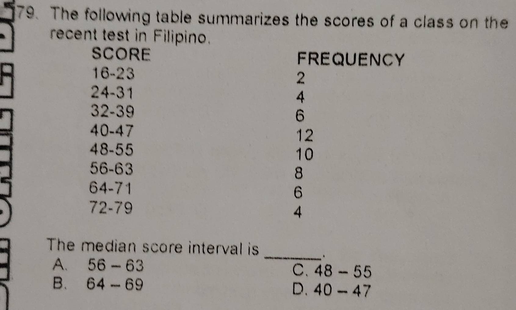 The following table summarizes the scores of a class on the
recent test in Filipino.
SCORE
FREQUENCY
16-23 2
24-31
4
32-39
6
40-47
12
48-55
10
56-63
8
64-71
6
72-79
4
The median score interval is
A. 56-63
_.
C. 48-55
B. 64-69
D. 40-47