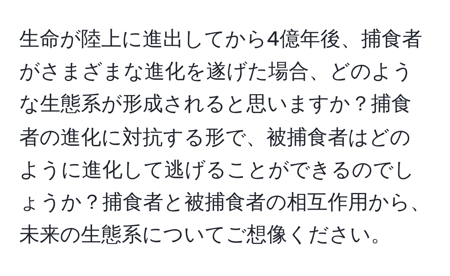 生命が陸上に進出してから4億年後、捕食者がさまざまな進化を遂げた場合、どのような生態系が形成されると思いますか？捕食者の進化に対抗する形で、被捕食者はどのように進化して逃げることができるのでしょうか？捕食者と被捕食者の相互作用から、未来の生態系についてご想像ください。