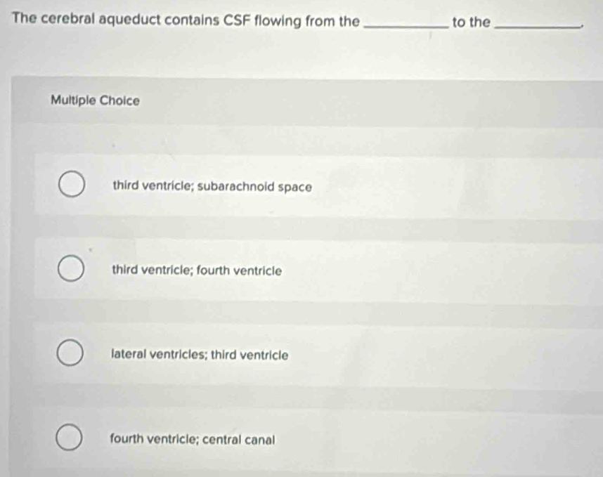 The cerebral aqueduct contains CSF flowing from the _to the_
Multiple Choice
third ventricle; subarachnoid space
third ventricle; fourth ventricle
lateral ventricles; third ventricle
fourth ventricle; central canal