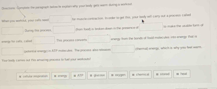 Directions: Complete the paragraph below to explain why your body gets warm during a workout. 
When you workout, your cells need for muscle contraction. In order to get this, your body will carry out a process called 
During this process, (from food) is broken down in the presence of to make the usable form of 
energy for cells, called This process converts energy from the bonds of food molecules into energy that is 
(potential energy) in ATP molecules. The process also releases (thermal) energy, which is why you feel warm. 
Your body carries out this amazing process to fuel your workouts! 
# cellular respiration # energy :: ATP :: glucose #: oxygen # chemical # stored heat