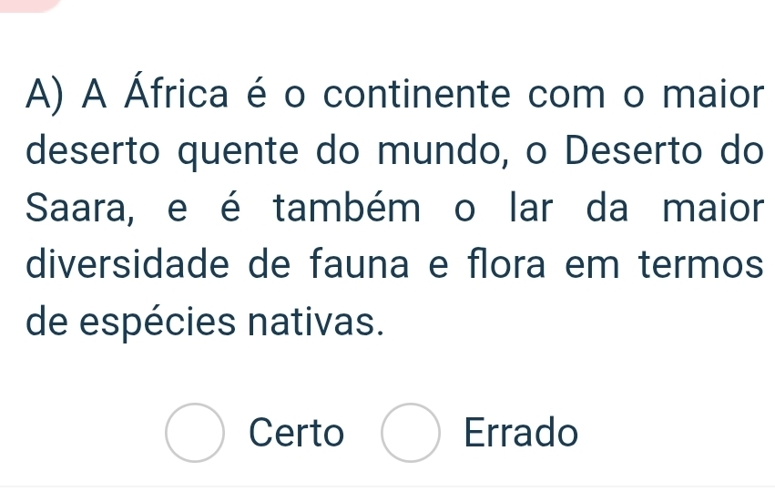 A África é o continente com o maior
deserto quente do mundo, o Deserto do
Saara, e é também o lar da maior
diversidade de fauna e flora em termos
de espécies nativas.
bigcirc Certo bigcirc Errado