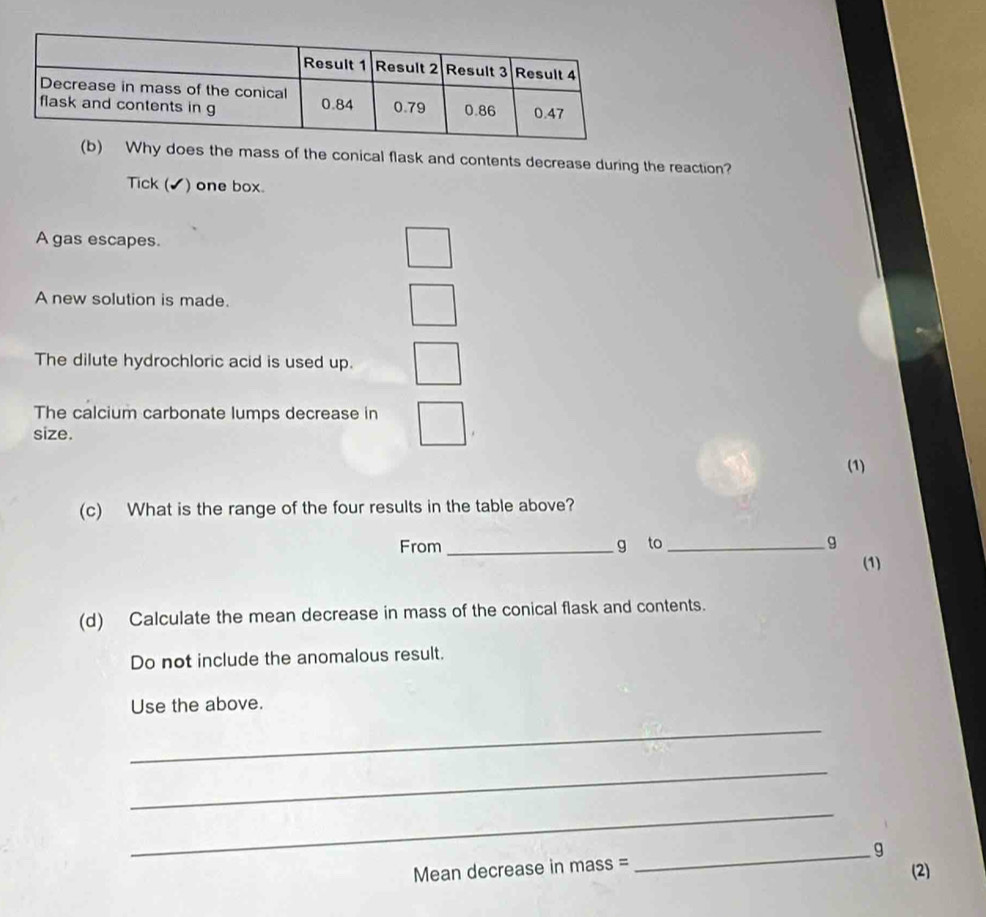 Why does the mass of the conical flask and contents decrease during the reaction? 
Tick (✔) one box. 
A gas escapes. 
A new solution is made. 
The dilute hydrochloric acid is used up. 
The calcium carbonate lumps decrease in 
size. 
(1) 
(c) What is the range of the four results in the table above? 
From _g to _ g
(1) 
(d) Calculate the mean decrease in mass of the conical flask and contents. 
Do not include the anomalous result. 
Use the above. 
_ 
_ 
_ 
Mean decrease in mass = _ g
(2)
