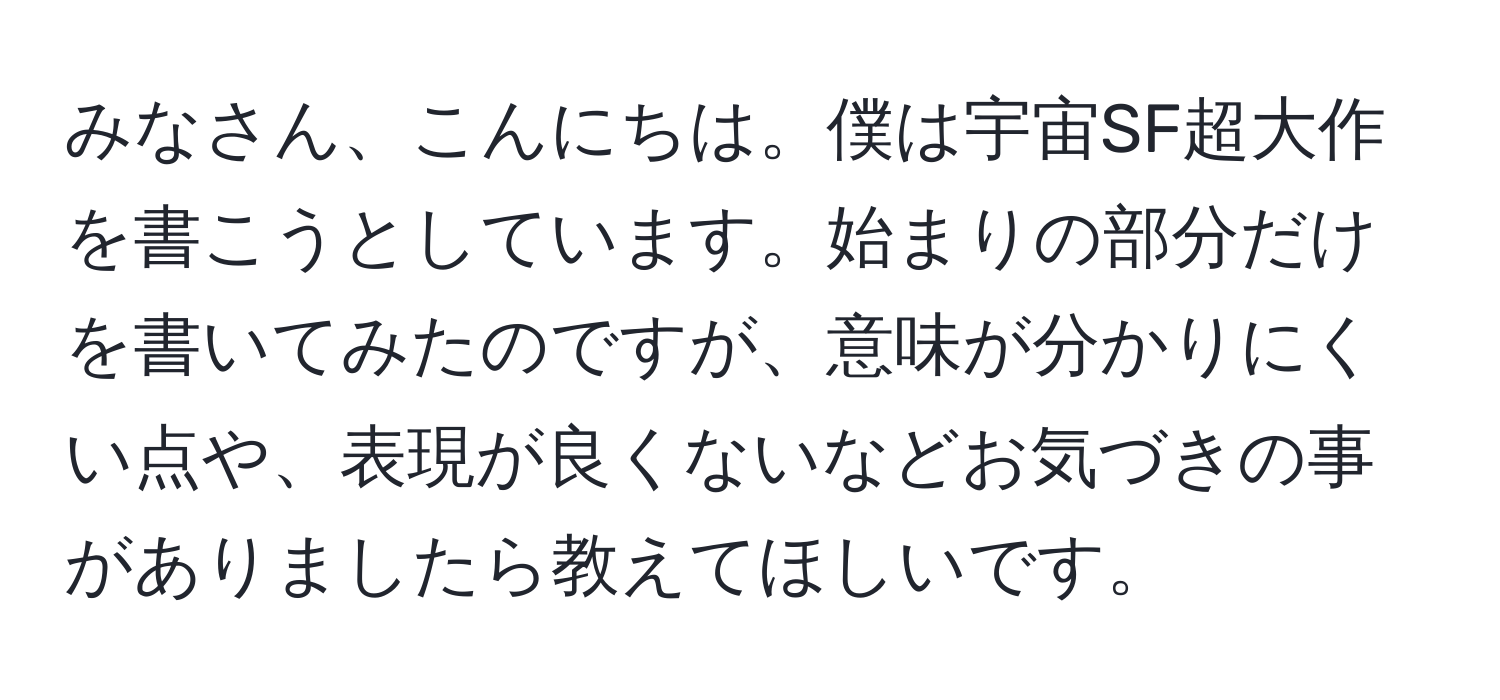 みなさん、こんにちは。僕は宇宙SF超大作を書こうとしています。始まりの部分だけを書いてみたのですが、意味が分かりにくい点や、表現が良くないなどお気づきの事がありましたら教えてほしいです。