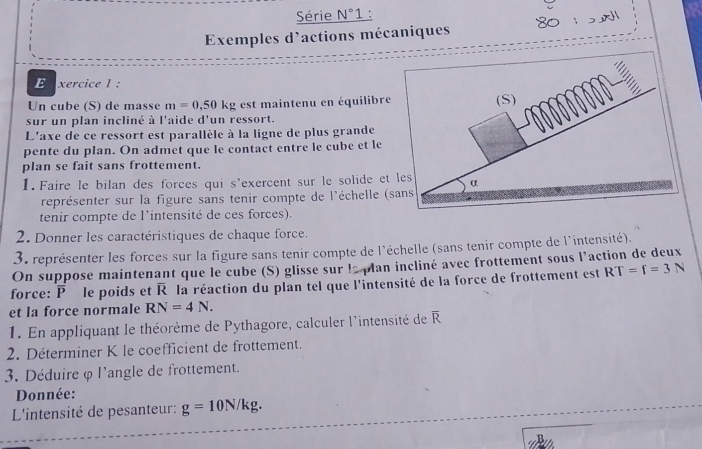 Série N°1. 
80 
Exemples d'actions mécaniques 
E xercice 1 : 
Un cube (S) de masse m=0,50kg est maintenu en équilibre 
(S) 
sur un plan incliné à l'aide d'un ressort. 
L'axe de ce ressort est parallèle à la ligne de plus grande 
pente du plan. On admet que le contact entre le cube et le 
plan se fait sans frottement. 
1. Faire le bilan des forces qui s'exercent sur le solide et les 
α 
représenter sur la figure sans tenir compte de l'échelle (sans 
tenir compte de l'intensité de ces forces). 
2. Donner les caractéristiques de chaque force. 
3. représenter les forces sur la figure sans tenir compte de l'échelle (sans tenir compte de l'intensité). 
On suppose maintenant que le cube (S) glisse sur le plan incliné avec frottement sous l’action de deux 
force: overline P le poids et overline R la réaction du plan tel que l'intensité de la force de frottement est RT=f=3N
et la force normale RN=4N. 
1. En appliquant le théorème de Pythagore, calculer l'intensité de overline R
2. Déterminer K le coefficient de frottement. 
3. Déduire φ l'angle de frottement. 
Donnée: 
L'intensité de pesanteur: g=10N/kg.