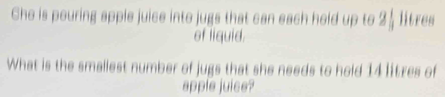 Che is pouring apple juice into jugs that can each held up to 2 ½ litres
of liquid. 
What is the smallest number of jugs that she needs to hold 14 litzes of 
apple juise?