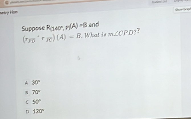 Seudent Lot
Sow Graph
netry Hon
Suppose R_(140°,P)(A)=B and
(r_overline PD'r_overline RC)(A)=B. What is m∠ CPD ??
A 30°
B 70°
C 50°
D 120°