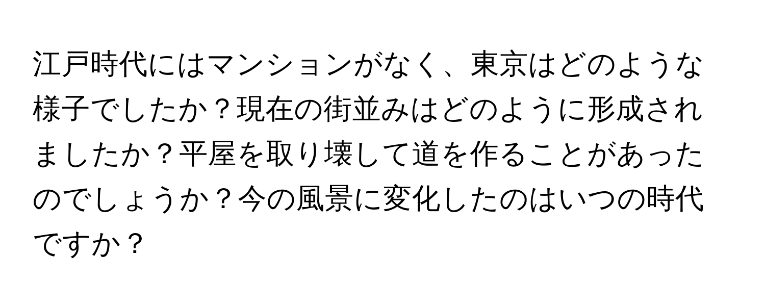 江戸時代にはマンションがなく、東京はどのような様子でしたか？現在の街並みはどのように形成されましたか？平屋を取り壊して道を作ることがあったのでしょうか？今の風景に変化したのはいつの時代ですか？