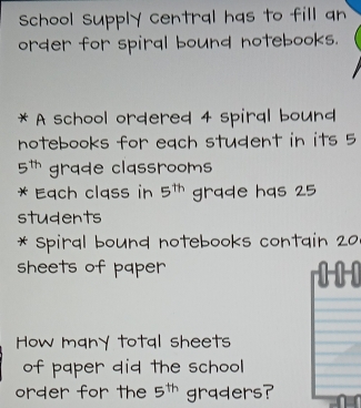 School Supply central has to fill an 
order for spiral bound notebooks. 
* A school ordered 4 spiral bound 
notebooks for each student in its 5
5^(th) grade classrooms 
* Each cląss in 5^(th) grade has 25
students 
* Spiral bound notebooks contain 20
sheets of paper 
How many total sheets 
of paper did the school 
order for the 5^(th) graders?