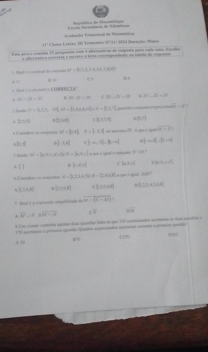 República de Moçambique
Escola Secundaría de Xilembene
Avaliação Trimestral de Matemática
11° Classe Letras, III Trimestre/ 07/11/ 2024 Duração: 90min
Esta prova contém 25 perguntas com 4 alternativas de resposta para cada uma. Esculha
a alternativa correcta e escreve a letra correspondente na tabela de respostas
1. Qual é o cardinal do conjunto M= 0,1;2;3,4;5,6;7,8,9 ?
A 1 1 B 10 C 9 D 8
2. Qual é a alternativa CORRECTA?
A IN∩ ZI=ZI B IR|ZI=IN C IR∪ IN=IR D IN∪ ZI=IN
3 Scm do U= 1,2,3,...10 ,M= 2,4,6,8,10 2 N= 2,5,7 qual dos  conjunto s representaM c N ?
A  2;5;9 B  2;6;8 C  1,3,7,9  5,7
4.Considere os conjuntos M=[0,8], N=]-3,5[ no universo IR . A que é igual overline M∩ N
.[0,5[ B] -3,8] c |-∈fty ,-3]∪ |8,+∈fty [ D ]-x,0[∪ [5,+∈fty )
5.Sendo M= a;b;c,d;e N= a;b;c La que é igual o conjunto N:M
A 
B  c,d;e
C  a,b,c D  a,b,c,d
6.Considere os conjuntos A= 1,2,3,4,5 B= 2,4,6,8 a que é igual A△ E ?
A  1,5,6,8 B  3,5,6,8 F  1,3,5,6,8 D  1,2,3,4,5,6,8
7. Qual é a expressão simplificada de overline M∩ N∩ M ?
A overline M∪ N Boverline M∩ N
overline N
overline M
8.Um exame continha apenas duas questões.Sabe-se que 100 examinandos acertaram as duas quenões e
170 acertaram a primeira questão.Quantos examinandos acertaram somente a primeira questão
B70
A 30 C270
D365