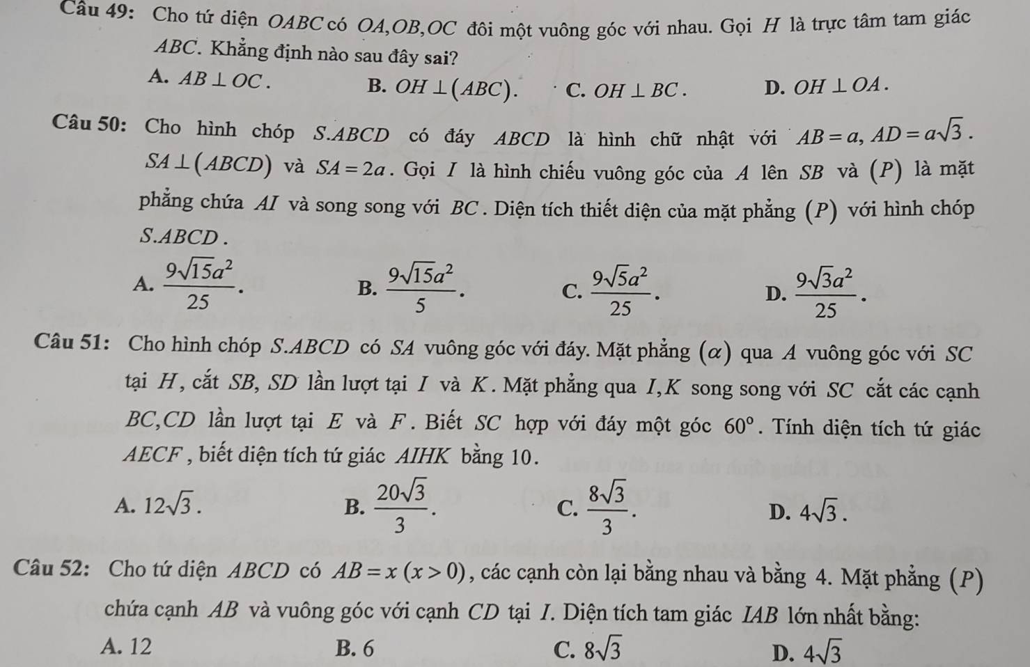 Cho tứ diện OABC có OA,OB,OC đôi một vuông góc với nhau. Gọi H là trực tâm tam giác
ABC. Khẳng định nào sau đây sai?
A. AB⊥ OC. OH⊥ (ABC). C. OH⊥ BC. D. OH⊥ OA.
B.
Câu 50: Cho hình chóp S.ABCD có đáy ABCD là hình chữ nhật với AB=a,AD=asqrt(3).
SA⊥ (ABCD) và SA=2a. Gọi / là hình chiếu vuông góc của A lên SB và (P) là mặt
phẳng chứa AI và song song với BC . Diện tích thiết diện của mặt phẳng (P) với hình chóp
S.ABCD .
A.  9sqrt(15)a^2/25 .  9sqrt(15)a^2/5 .  9sqrt(5)a^2/25 . D.  9sqrt(3)a^2/25 .
B.
C.
Câu 51: Cho hình chóp S.ABCD có SA vuông góc với đáy. Mặt phẳng (α) qua A vuông góc với SC
tại H, cắt SB, SD lần lượt tại I và K. Mặt phẳng qua I,K song song với SC cắt các cạnh
BC,CD lần lượt tại E và F. Biết SC hợp với đáy một góc 60°.  Tính diện tích tứ giác
AECF , biết diện tích tứ giác AIHK bằng 10.
A. 12sqrt(3). B.  20sqrt(3)/3 . C.  8sqrt(3)/3 .
D. 4sqrt(3).
Câu 52: Cho tứ diện ABCD có AB=x(x>0) , các cạnh còn lại bằng nhau và bằng 4. Mặt phẳng (P)
chứa cạnh AB và vuông góc với cạnh CD tại I. Diện tích tam giác IAB lớn nhất bằng:
A. 12 B. 6 C. 8sqrt(3) D. 4sqrt(3)