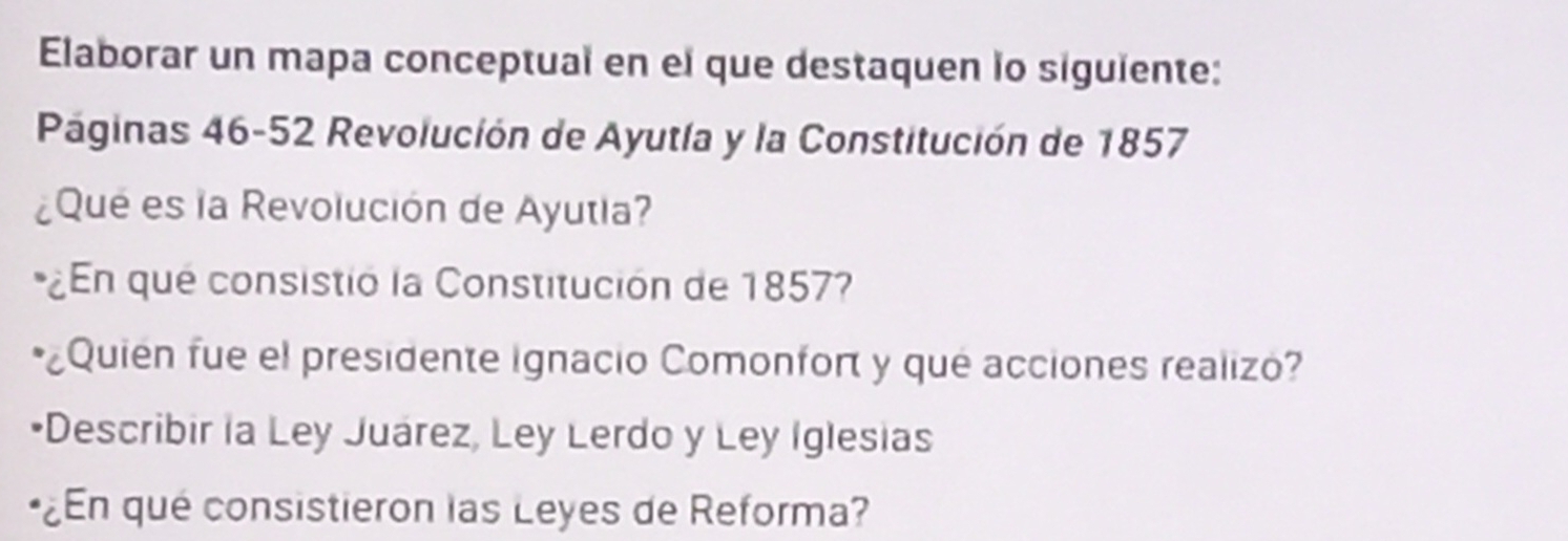 Elaborar un mapa conceptual en el que destaquen lo siguiente: 
Páginas 46-52 Revolución de Ayutía y la Constitución de 1857 
¿Qué es la Revolución de Ayutia? 
¿En qué consistió la Constitución de 1857 
*¿Quien fue el presidente ignacio Comonfort y qué acciones realizo? 
Describir la Ley Juárez, Ley Lerdo y Ley Iglesias 
¿En qué consistieron las Leyes de Reforma?