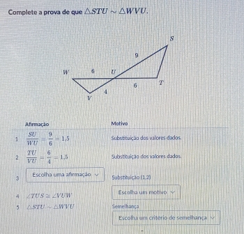 Complete a prova de que △ STUsim △ WVU. 
Afirmação Mativo 
1  SU/WU = 9/6 =1.5 Substituição dos valores dados 
2  TU/VU = 6/4 =1.5 Substituição dos valores dados. 
3 Escolha uma afirmação Substituição (1,2)
4 ∠ TUS≌ ∠ VUW Escolha um motivo ` 
5 △ STUsim △ WVU Semelhança 
Escolha um criterio de semelhança √ 
-