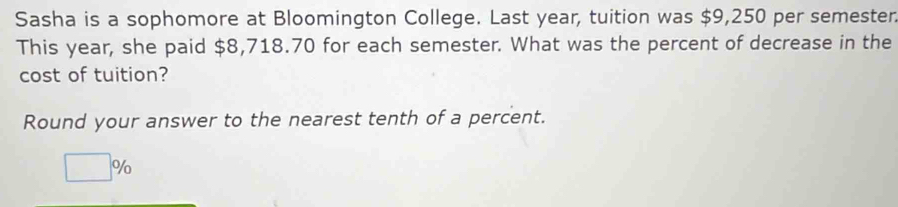 Sasha is a sophomore at Bloomington College. Last year, tuition was $9,250 per semester. 
This year, she paid $8,718.70 for each semester. What was the percent of decrease in the 
cost of tuition? 
Round your answer to the nearest tenth of a percent.
□ %