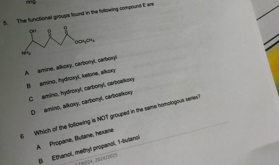 ring.
5. The functional groups found in the following compound E are
A amine, alkoxy, carbonyl, carboxyl
B amino, hydroxyl, ketone, alkoxy
C amino, hydroxyl, carbonyl, carboalkoxy
D amino, alkoxy, carbonyl, carboalkoxy
6 Which of the following is NOT grouped in the same homologous series
A Propane, Butane, hexane
B Ethanol, methyl propanol, 1-butanol
2 ΩK024, 2024/2025