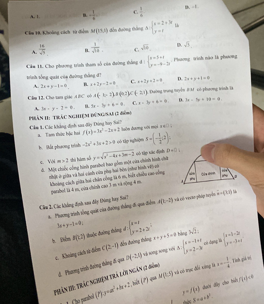 A. 1.
B. - 1/6 .
C.  1/6 .
D. -1.
Câu 10. Khoảng cách từ điểm M(15;1) đến đường thẳng Delta :beginarrayl x=2+3t y=tendarray. là
A.  16/sqrt(5) 
B.  1/sqrt(10) .
C. sqrt(10)
D. sqrt(5).
Câu 11. Cho phương trình tham số của đường thẳng d : beginarrayl x=5+t y=-9-2tendarray..  Phương trình nào là phương
trình tổng quát của đường thẳng d?
A. 2x+y-1=0 B. x+2y-2=0 C. x+2y+2=0 D. 2x+y+1=0
Câu 12. Cho tam giác A BC có A(-1;-2),B(0;2),C(-2;1) , Đường trung tuyến B M có phương trình là
A. 3x-y-2=0. B. 5x-3y+6=0. C. x-3y+6=0. D. 3x-5y+10=0.
PHÀN II: TRÁC NGHIỆM ĐÚNG/SAI (2 điểm)
Câu 1. Các khẳng định sau đây Đúng hay Sai?
a. Tam thức bậc hai f(x)=3x^2-2x+2 luôn dương với mọi x∈ □ ;
b. Bất phương trình -2x^2+3x+2>0 có tập nghiệm S=(- 1/2 ;2);
c. Với m>2 thì hàm số y=sqrt(x^2-4x+3m-2) có tập xác định D=□ ;
d. Một chiếc cổng hình parabol bao gồm một cửa chính hình chữ
cửa
nhật ở giữa và hai cánh cửa phụ hai bên (như hình vẽ) có
khoảng cách giữa hai chân cồng là 6 m, biết chiều cao cồng cử a Cửa chính
phụ B
parabol là 4 m, cửa chính cao 3 m và rộng 4 m.
A phụ
Câu 2. Các khẳng định sau đây Đúng hay Sai?
a. Phương trình tổng quát của đường thẳng đi qua điểm A(1;-2) và có vectơ pháp tuyến vector n=(3;1) là
3x+y-1=0
b. Điểm B(1;2) thuộc đường thẳng d : beginarrayl x=t y=2+2tendarray. ; bǎng 3sqrt(2);
c. Khoảng cách từ điểm C(2;-1) đến đường thẳng x+y+5=0
d. Phương trình đường thắng đi qua D(-2;1) và song song với Delta :beginarrayl x=-1+t y=2-3tendarray. có dạng là beginarrayl x=1-2t y=-3+tendarray. .
PHẢN III: TRÁC NGHIỆM TRẢ LỜI NGÁN (2 điểm)
y=f(x) dưới dây cho biết f(x)<0</tex>
1 ho parabol (P) y=ax^2+bx+2 , biết (P) qua M(1;5) và có trục đổi xứng là
x=- 1/4 . Tính giá trì
Thức S=a+b^2.