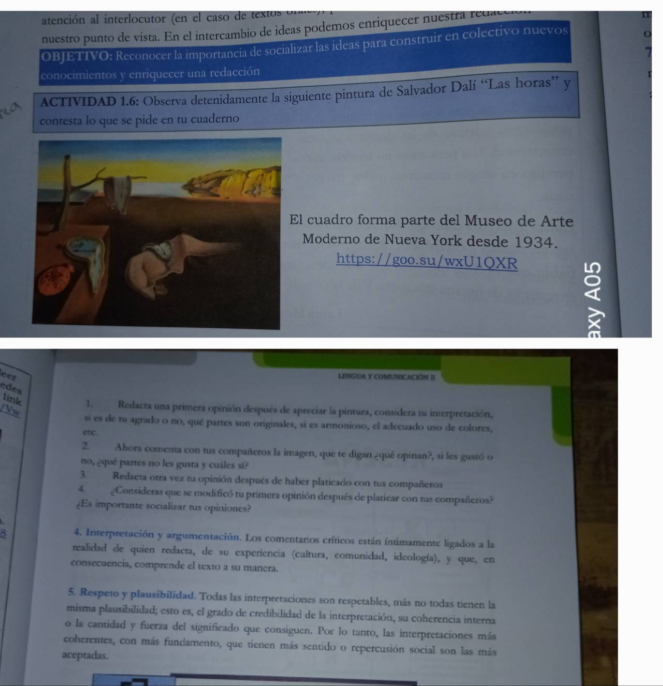 atención al interlocutor (en el caso de textos  n
nuestro punto de vista. En el intercambio de ideas podemos enriquecer nuestra redad
OBJETIVO: Reconocer la importancia de socializar las ideas para construir en colectivo nuevos
conocimientos y enriquecer una redacción
ACTIVIDAD 1.6: Observa detenidamente la siguiente pintura de Salvador Dalí “Las horas” y
contesta lo que se pide en tu cuaderno
l cuadro forma parte del Museo de Arte
Moderno de Nueva York desde 1934.
https://goo.su/wxU1QXR
I
ect LENGUA Y COMUNICACIÓN II
edes
link
/Vw
1. Redacta una primera opinión después de apreciar la pintura, considera tu interpretación,
si es de tu agrado o no, qué partes son originales, si es armonioso, el adecuado uso de colores,
etc.
2. Ahora comenta con tus compañeros la imagen, que te digan ¿qué opinan?, si les gustó o
no, ¿qué partes no les gusta y cuáles sí?
3. Redacta otra vez tu opinión después de haber platicado con tus compañeros
4. ¿Consideras que se modificó tu primera opinión después de platicar con tus compañeros?
¿Es importante socializar tus opiniones?
4. Interpretación y argumentación. Los comentarios críticos están íntimamente ligados a la
realidad de quien redacta, de su experiencia (cultura, comunidad, ideología), y que, en
consecuencia, comprende el texto a su manera.
5. Respeto y plausibilidad. Todas las interpretaciones son respetables, más no todas tienen la
misma plausibilidad; esto es, el grado de credibilidad de la interpretación, su coherencia interna
o la cantidad y fuerza del significado que consiguen. Por lo tanto, las interpretaciones más
coherentes, con más fundamento, que tienen más sentido o repercusión social son las más
aceptadas.