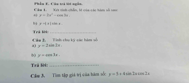 Phần E. Câu trã lời ngắn. 
Câu 1. Xét tính chẵn, lẻ của các hàm số sau: 
a) y=2x^2-cos 3x. 
b) y=|x|sin x. 
Trả lời:_ 
Câu 2. Tính chu kỳ các hàm số 
a) y=2sin 2x. 
b) y=cos 3x. 
Trả lời:_ 
Câu 3. Tìm tập giá trị của hàm số: y=5+4sin 2xcos 2x