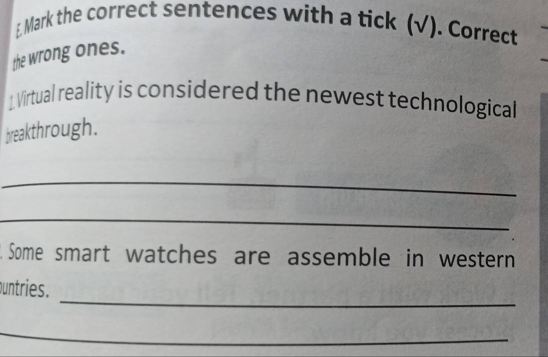 Mark the correct sentences with a tick (√). Correct 
the wrong ones. 
1 Virtual reality is considered the newest technological 
breakthrough. 
_ 
_ 
Some smart watches are assemble in western 
_ 
puntries. 
_