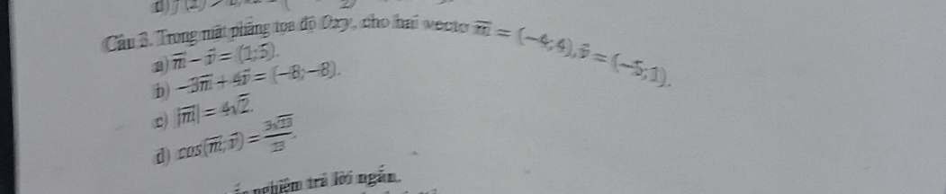 J(2) 
Câu B. Trong mất phẳng toa độ Oxy, cho hai vecto
vector m-vector n=(1;5).
D -3vector n+4vector p=(-8,-8).
overline m=(-4;4), hat p=(-5;1).
L |vector m|=4sqrt(2).
d) cos (overline m,overline v)= 3sqrt(13)/13 . 
t nghiệm trả lời ngắn