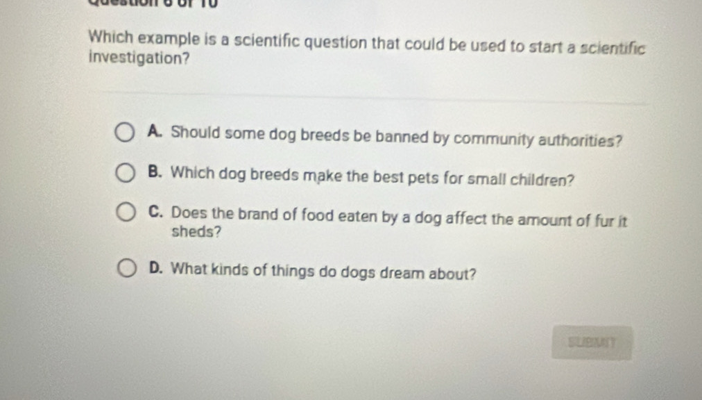 Which example is a scientific question that could be used to start a scientific
investigation?
A. Should some dog breeds be banned by community authorities?
B. Which dog breeds make the best pets for small children?
C. Does the brand of food eaten by a dog affect the amount of fur it
sheds?
D. What kinds of things do dogs dream about?
SLIBMNT