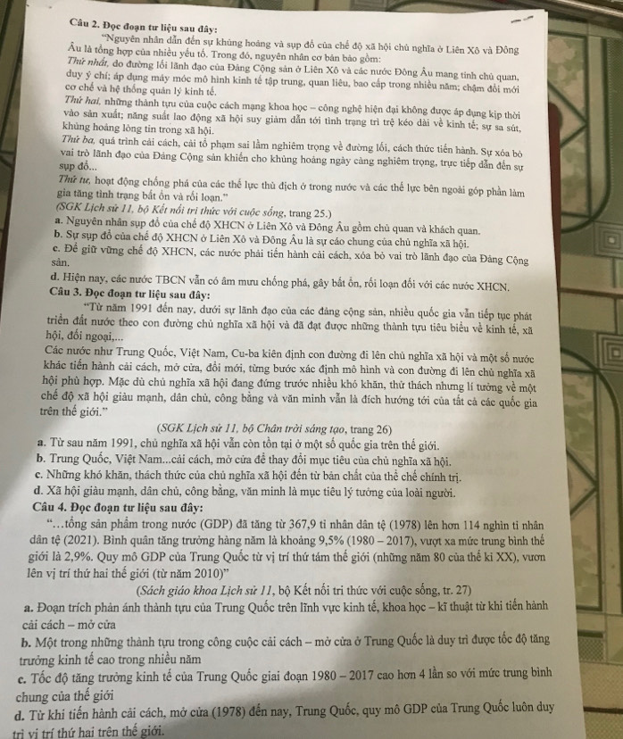 Đọc đoạn tư liệu sau đây:
*Nguyên nhân dẫn đến sự khủng hoàng và sụp đổ của chế độ xã hội chù nghĩa ở Liên Xô và Đông
Âu là tổng hợp của nhiều yếu tố. Trong đó, nguyên nhân cơ bản bảo gồm:
Thứ nhất, do đường lối lãnh đạo của Đăng Cộng sản ở Liên Xô và các nước Đông Âu mang tính chủ quan,
duy ý chí; áp dụng máy móc mô hình kinh tế tập trung, quan liêu, bao cấp trong nhiều năm; chậm đổi mới
cơ chế và hệ thống quản lý kinh tế.
Thứ hai, những thành tựu của cuộc cách mạng khoa học -- công nghệ hiện đại không được áp dụng kịp thời
vào sản xuất; năng suất lao động xã hội suy giảm dẫn tới tình trạng trì trệ kéo dài về kinh tế; sự sa sút,
khủng hoáng lòng tin trong xã hội.
Thứ ba, quá trình cải cách, cải tổ phạm sai lầm nghiêm trọng về đường lối, cách thức tiền hành. Sự xóa bỏ
vai trò lãnh đạo của Đảng Cộng sản khiến cho khủng hoảng ngày càng nghiêm trọng, trực tiếp dẫn đến sự
sụp đồ...
Thứ tư, hoạt động chống phá của các thể lực thù địch ở trong nước và các thế lực bên ngoài góp phần làm
gia tăng tình trạng bắt ồn và rối loạn.''
(SGK Lịch sứ 11, bộ Kết nổi tri thức với cuộc sống, trang 25.)
a. Nguyên nhân sụp đồ của chế độ XHCN ở Liên Xô và Đông Âu gồm chủ quan và khách quan.
b. Sự sụp đồ của chế độ XHCN ở Liên Xô và Đông Âu là sự cáo chung của chủ nghĩa xã hội.
.
c. Để giữ vững chế độ XHCN, các nước phải tiến hành cải cách, xóa bỏ vai trò lãnh đạo của Đảng Cộng
sàn.
d. Hiện nay, các nước TBCN vẫn có âm mưu chống phá, gây bắt ổn, rối loạn đối với các nước XHCN.
Câu 3. Đọc đoạn tư liệu sau đây:
*Từ năm 1991 đến nay, dưới sự lãnh đạo của các đảng cộng sản, nhiều quốc gia vẫn tiếp tục phát
triển đất nước theo con đường chủ nghĩa xã hội và đã đạt được những thành tựu tiêu biểu về kinh tế, xã
hội, đối ngoại,...
Các nước như Trung Quốc, Việt Nam, Cu-ba kiên định con đường đi lên chủ nghĩa xã hội và một số nước
khác tiến hành cải cách, mở cửa, đổi mới, từng bước xác định mô hình và con đường đi lên chủ nghĩa xã
hội phù hợp. Mặc dù chủ nghĩa xã hội đang đứng trước nhiều khó khăn, thử thách nhưng lí tưởng về một
chế độ xã hội giàu mạnh, dân chủ, công bằng và văn minh vẫn là đích hướng tới của tắt cả các quốc gia
trên thế giới."
(SGK Lịch sử 11, bộ Chân trời sáng tạo, trang 26)
a. Từ sau năm 1991, chủ nghĩa xã hội vẫn còn tồn tại ở một số quốc gia trên thế giới.
b. Trung Quốc, Việt Nam...cải cách, mở cửa đề thay đổi mục tiêu của chủ nghĩa xã hội.
c. Những khó khăn, thách thức của chủ nghĩa xã hội đến từ bản chất của thể chế chính trị.
d. Xã hội giàu mạnh, dân chủ, công bằng, văn minh là mục tiêu lý tưởng của loài người.
Câu 4. Đọc đoạn tư liệu sau đây:
*tổng sản phẩm trong nước (GDP) đã tăng từ 367,9 tỉ nhân dân tệ (1978) lên hơn 114 nghìn ti nhân
dân tệ (2021). Bình quân tăng trưởng hàng năm là khoảng 9,5% (1980 - 2017), vượt xa mức trung bình thế
giới là 2,9%. Quy mô GDP của Trung Quốc từ vị trí thứ tám thế giới (những năm 80 của thế ki XX), vươn
lên vị trí thứ hai thể giới (từ năm 2010)''
(Sách giáo khoa Lịch sử 11, bộ Kết nối tri thức với cuộc sống, tr. 27)
a. Đoạn trích phản ánh thành tựu của Trung Quốc trên lĩnh vực kinh tế, khoa học - kĩ thuật từ khi tiến hành
cải cách - mở cửa
b. Một trong những thành tựu trong công cuộc cải cách - mở cửa ở Trung Quốc là duy trì được tốc độ tăng
trưởng kinh tế cao trong nhiều năm
c. Tốc độ tăng trưởng kinh tế của Trung Quốc giai đoạn 1980 - 2017 cao hơn 4 lần so với mức trung bình
chung của thế giới
d. Từ khi tiến hành cải cách, mở cửa (1978) đến nay, Trung Quốc, quy mô GDP của Trung Quốc luôn duy
trì vị trí thứ hai trên thế giới.