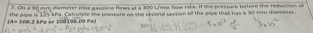 On a 90 mm diameter pipe gasoline flows at a 300 L/min flow rate. If the pressure before the reduction of 
the pipe is 125 kPa. Calculate the pressure on the second section of the pipe that has a 30 mm diameter.
(A=108.2 kPa or 108198.09 Pa)