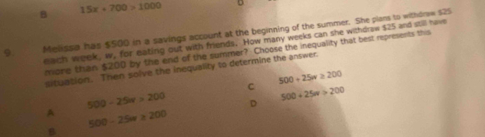 B 15x+700>1000
D
9. Melissa has $500 in a savings account at the beginning of the summer. She plans to withdraw $25
each week, w, for eating out with friends. How many weeks can she withdraw $25 and still have
mone than $200 by the end of the summer? Choose the inequality that best represents this
situation. Then solve the inequality to determine the answer.
500+25w≥ 200
C 500+25w>200
500-25w>200
D
A 500-25w≥ 200
B