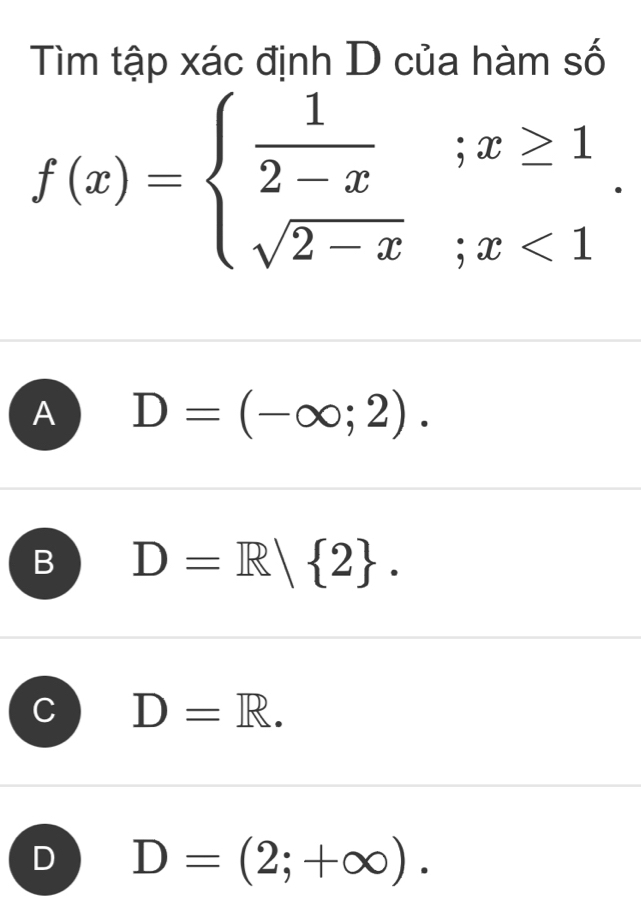 Tìm tập xác định D của hàm số
f(x)=beginarrayl  1/2-x ;x≥ 1 sqrt(2-x);x<1endarray..
A D=(-∈fty ;2).
B D=R| 2.
C D=R.
D D=(2;+∈fty ).