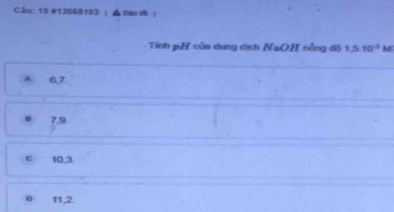 19 #12868183 | ▲ Bao đ ！
Tính pH của dung dịch NaOH nằng đô 1,5.10^(-3) M
A 6, 7.
7, 9.
c 10, 3.
o 11, 2.