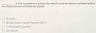 is the mandatory means by which a travel claim is settled within
the Department of Defense (DoD).
A) Cash
B) Electronic Funds Transfer (EFT)
C) Payment voucher
D) Check