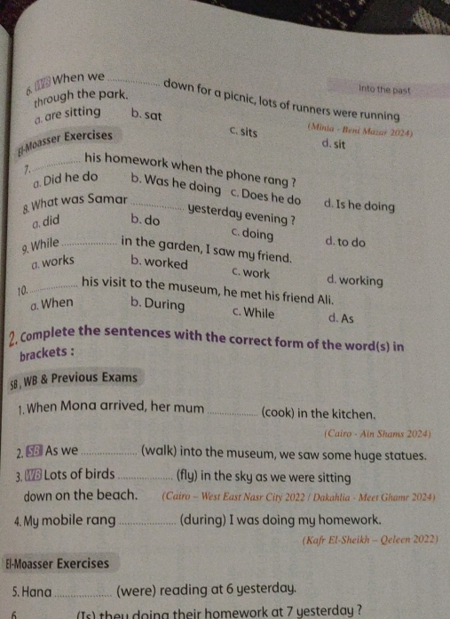 When we_
through the park.
Into the past
down for a picnic, lots of runners were running
a. are sitting b. sat
(Minia - Beni Mazar 2024)
[-Moasser Exercises
c. sits d. sit
Z
_his homework when the phone rang ?
a. Did he do b. Was he doing c. Does he do d. Is he doing
8 What was Samar_
yesterday evening ?
a. did b. do
c. doing d. to do
9. While _in the garden, I saw my friend.
a. works b. worked
c. work d. working
10.
_his visit to the museum, he met his friend Ali.
a. When b. During c. While d. As
2, Complete the sentences with the correct form of the word(s) in
brackets :
§8 , WB & Previous Exams
1. When Mona arrived, her mum _(cook) in the kitchen.
(Cairo - Ain Shams 2024)
2. 3 As we _(walk) into the museum, we saw some huge statues.
3. Lots of birds _(fly) in the sky as we were sitting
down on the beach. (Cairo - West East Nasr City 2022 / Dakahlia - Meet Ghamr 2024)
4. My mobile rang _(during) I was doing my homework.
(Kafr El-Sheikh - Qeleen 2022)
El-Moasser Exercises
5. Hana _(were) reading at 6 yesterday.
6 (Is) they doing their homework at 7 yesterday ?