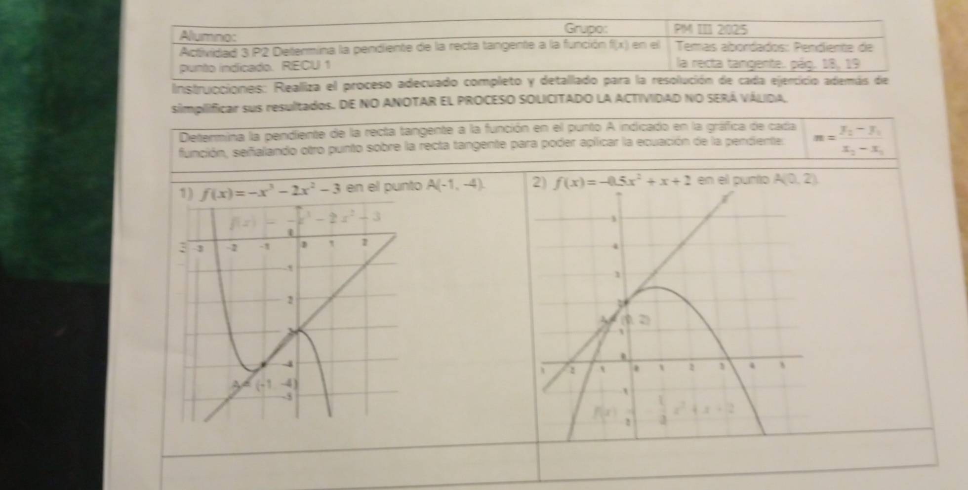 Alumno:
Grupo: PM III 2025
Actividad 3 P2 Determina la pendiente de la recta tangente a la función f(x) en el  Temás abordados: Pendiente de
punto indicado. RECU 1
la recta tangente. pág. 18, 19
Instrucciones: Realliza el proceso adecuado completo y detallado para la resolución de cada ejercicio además de
simplificar sus resultados. DE NO ANOTAR EL PROCESO SOLICITADO LA ACTIVIDAD NO SERÁ VÁLIDAL
Determina la pendiente de la recta tangente a la función en el punto A indicado en la gráfica de cada m=frac y_2-y_1
función, señalando otro punto sobre la recta tangente para poder aplicar la ecuación de la pendiente:
x_2-x_1
1) f(x)=-x^3-2x^2-3 en el punto A(-1,-4). 2) f(x)=-0.5x^2+x+2 en el punto A(0,2)