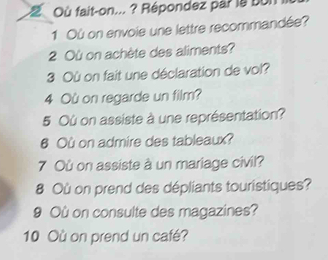 Où fait-on... ? Répondez par la bun 
1 Où on envoie une lettre recommandée? 
2 Où on achète des aliments? 
3 Où on fait une déclaration de vol? 
4 Où on regarde un film? 
5 Où on assiste à une représentation? 
6 Où on admire des tableaux? 
7 Où on assiste à un mariage civil? 
8 Où on prend des dépliants touristiques? 
9 Où on consulte des magazines? 
10 Où on prend un café?