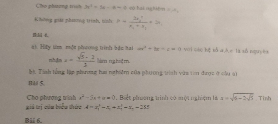 Cho phương trình 3x^2-5x-6=0 có hai nghiệm x_1x_2
Không giải phương trình, tính: P=frac (2x_2)^2x_1+x_2+2x_1
Bài 4. 
2). Hãy tìm một phương trinh bậc hai ax^2+bx+c=0 với các hệ số a, b, c là số nguyên 
nhận x= (sqrt(5)-2)/3  làm nghiệm. 
b). Tính tổng lập phương hai nghiệm của phương trình vừa tim được ở câu a) 
Bài 5. 
Cho phương trình x^2-5x+a=0. Biết phương trình có một nghiệm là x=sqrt(6-2sqrt 5). Tinh 
giá trị của biểu thức A=x_1^(3-x_1)+x_2^(3-x_2)-285
Bài 6.