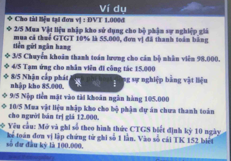 Ví dụ 
Cho tài liệu tại đơn vị : ĐVT 1.000đ
2/5 Mua Vật liệu nhập kho sử dụng cho bộ phận sự nghiệp giá 
mua cả thuế GTGT 10% là 55.000, đơn vị đã thanh toán băng 
tiền gữi ngân hang
3/5 Chuyển khoản thanh toán lương cho cán bộ nhân viên 98.000. 
4/5 Tạm ứng cho nhân viên đi công tác 15.000
8/5 Nhận cấp phát ng sự nghiệp bằng vật liệu 
nhập kho 85.000. 
9/5 Nộp tiền mặt vào tài khoản ngân hàng 105.000
10/5 Mua vật liệu nhập kho cho bộ phận dự án chưa thanh toán 
cho người bán trị giá 12.000. 
Yêu cầu: Mở và ghi số theo hình thức CTGS biết định kỳ 10 ngày 
kể toán đơn vị lập chứng từ ghi số 1 lần. Vào số cái TK 152 biết 
số dư đầu kỳ là 100.000.