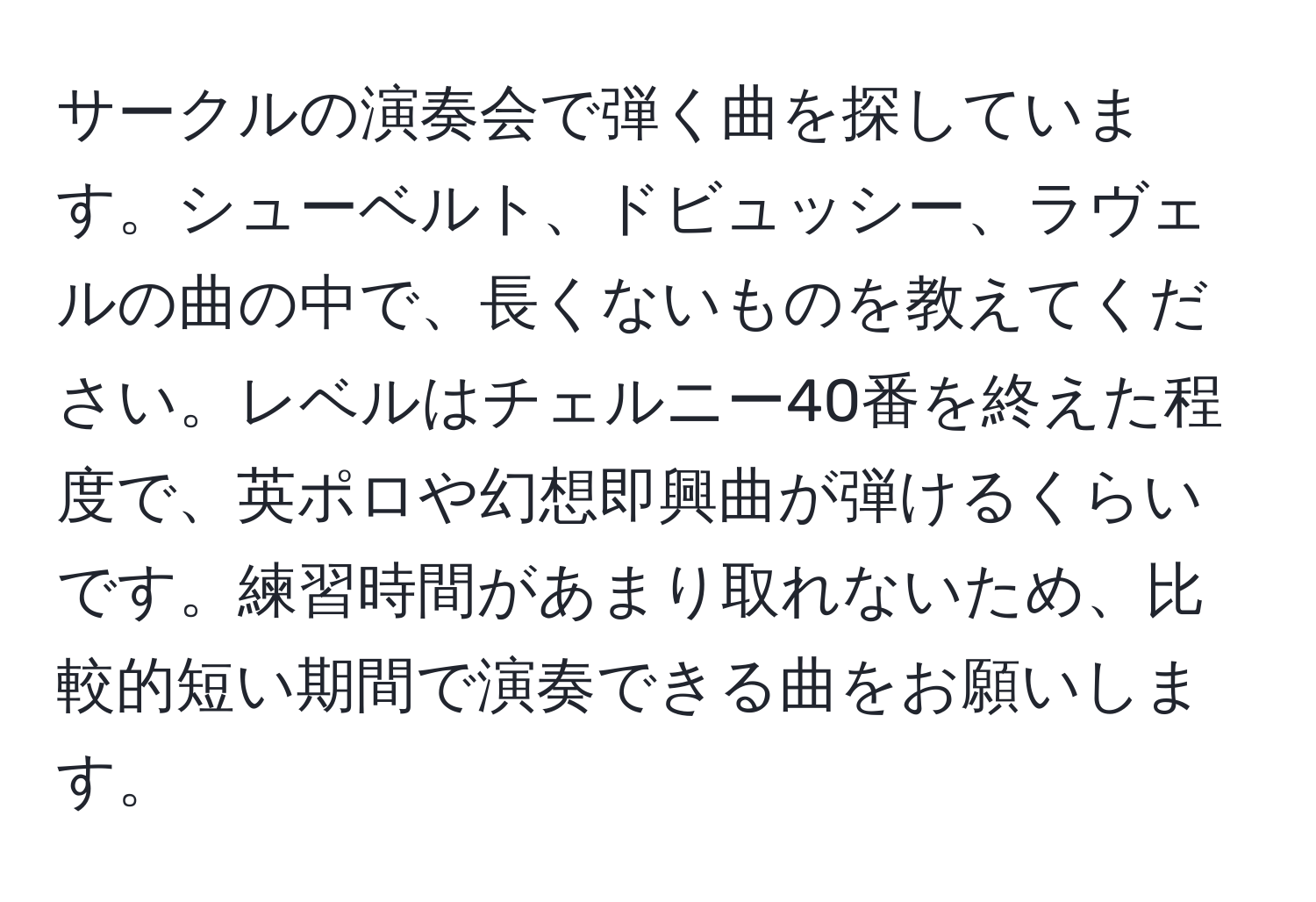 サークルの演奏会で弾く曲を探しています。シューベルト、ドビュッシー、ラヴェルの曲の中で、長くないものを教えてください。レベルはチェルニー40番を終えた程度で、英ポロや幻想即興曲が弾けるくらいです。練習時間があまり取れないため、比較的短い期間で演奏できる曲をお願いします。