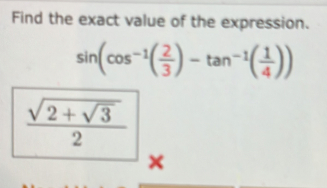 Find the exact value of the expression.
sin (cos^(-1)( 2/3 )-tan^(-1)( 1/4 ))
frac sqrt(2+sqrt 3)2
×