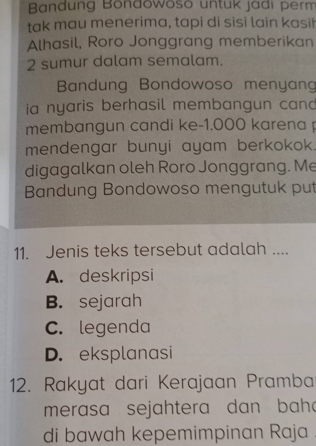 Bandung Bondowoso untuk jadi perm
tak mau menerima, tapi di sisi lain kasih
Alhasil, Roro Jonggrang memberikan
2 sumur dalam semalam.
Bandung Bondowoso menyang
ia nyaris berhasil membangun can 
membangun candi ke -1.000 karena p
mendengar bunyi ayam berkokok.
digagalkan oleh Roro Jonggrang. Me
Bandung Bondowoso mengutuk put
11. Jenis teks tersebut adalah ....
A. deskripsi
B. sejarah
C. legenda
D. eksplanasi
12. Rakyat dari Kerajaan Pramba
merasa sejahtera dan bah a
di bawah kepemimpinan Raja