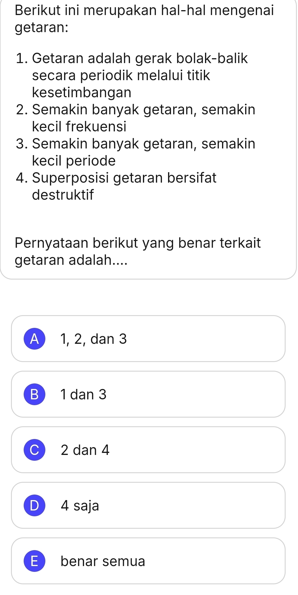 Berikut ini merupakan hal-hal mengenai
getaran:
1. Getaran adalah gerak bolak-balik
secara periodik melalui titik
kesetimbangan
2. Semakin banyak getaran, semakin
kecil frekuensi
3. Semakin banyak getaran, semakin
kecil periode
4. Superposisi getaran bersifat
destruktif
Pernyataan berikut yang benar terkait
getaran adalah....
A) 1, 2, dan 3
B 1 dan 3
C) 2 dan 4
D 4 saja
E benar semua