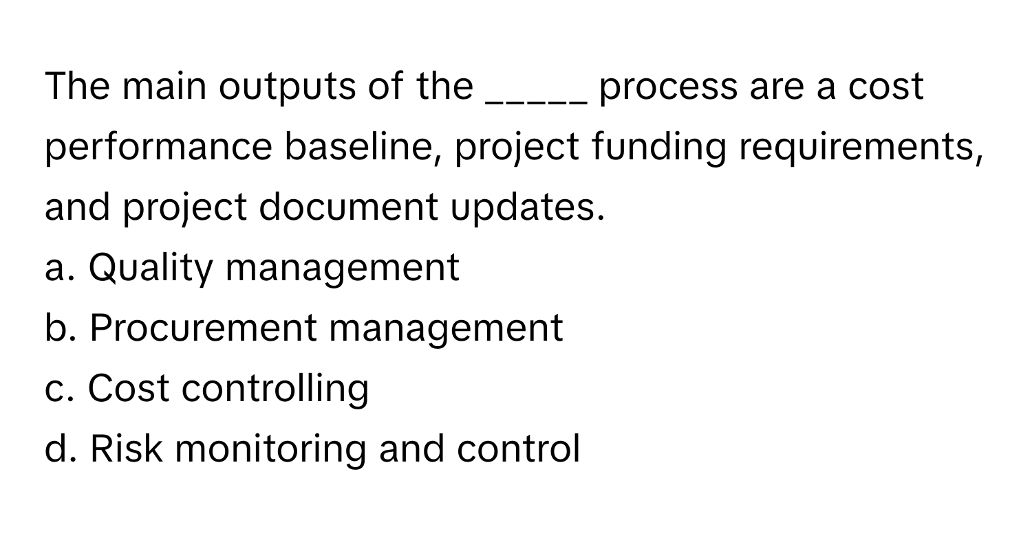 The main outputs of the _____ process are a cost performance baseline, project funding requirements, and project document updates. 

a. Quality management 
b. Procurement management 
c. Cost controlling 
d. Risk monitoring and control