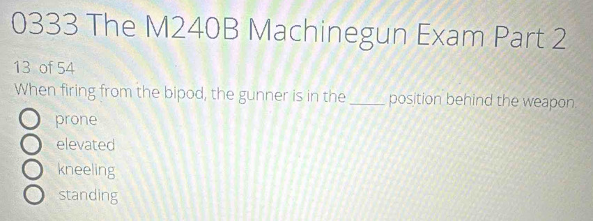 0333 The M240B Machinegun Exam Part 2
13 of 54
When firing from the bipod, the gunner is in the _position behind the weapon.
prone
elevated
kneeling
standing
