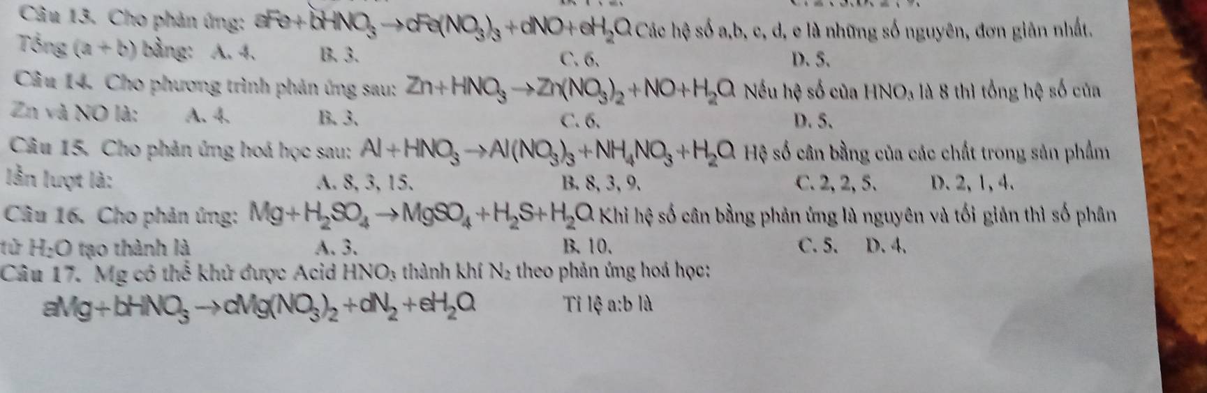 Cho phản ứng: aFe+bHNO_3to cFe(NO_3)_3+dNO+eH_2O Các hệ số a, b, c, d, e là những số nguyên, đơn giản nhất.
Tổng (a+b) bằng: A. 4. B. 3. C. 6. D. 5.
Câu 14. Cho phương trình phản ứng sau: Zn+HNO_3to Zn(NO_3)_2+NO+H_2O Nếu hệ số của HNO_3 là 8 thì tổng hệ số của
Zn và NO là: A. 4. B. 3. C. 6. D. 5.
Câu 15, Cho phản ứng hoá học sau: Al+HNO_3to Al(NO_3)_3+NH_4NO_3+H_2O Hệ số cân bằng của các chất trong sản phẩm
lẫn lượt là: A. 8, 3, 15. B. 8, 3, 9. C. 2, 2, 5. D. 2, 1, 4.
Câu 16. Cho phản ứng: Mg+H_2SO_4to MgSO_4+H_2S+H_2O Khi hệ số cân bằng phản ứng là nguyên và tối giản thì số phân
lử H_2O tạo thành là A. 3. B. 10. C. 5. D. 4.
Câu 17. Mg có thể khử được Acid HNO_3 thành khí N_2 theo phản ứng hoá học:
aMg+bHNO_3to cMg(NO_3)_2+dN_2+eH_2O
Tỉ 1∉ a:bld