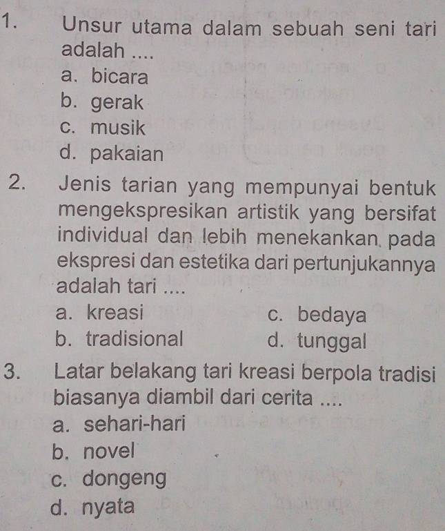 Unsur utama dalam sebuah seni tari
adalah ....
a、bicara
b. gerak
c. musik
d. pakaian
2. Jenis tarian yang mempunyai bentuk
mengekspresikan artistik yang bersifat
individual dan lebih menekankan pada
ekspresi dan estetika dari pertunjukannya
adalah tari ....
a. kreasi c. bedaya
b. tradisional d. tunggal
3. Latar belakang tari kreasi berpola tradisi
biasanya diambil dari cerita ....
a. sehari-hari
b. novel
c. dongeng
d. nyata