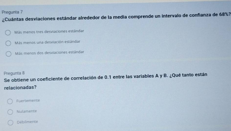 Pregunta 7
¿Cuántas desviaciones estándar alrededor de la media comprende un intervalo de confianza de 68%?
Más menos tres desviaciones estándar
Más menos una desviación estándar
Más menos dos desviaciones estándar
Pregunta 8
Se obtiene un coeficiente de correlación de 0.1 entre las variables A y B. ¿Qué tanto están
relacionadas?
Fuertemente
Nulamente
Débilmente