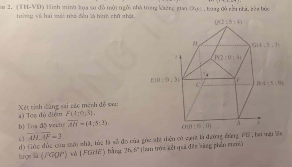 (x+,1,2.7).
u 2. (TH-VD) Hình minh họa sơ đồ một ngôi nhà trong không gian Oxyz , trong đó nền nhà, bốn bức
tường và hai mái nhà đều là hình chữ nhật.
Xét tính đúng sai các mệnh đề sau:
a) Toạ độ điểm F(4;0;3).
b) Toạ độ vectơ overline AH=(4;5;3).
c) overline AH.overline AF=3.
d) Góc đốc của mái nhà, tức là số đo của góc nhị diện có cạnh là đường thăng FG , hai mặt lân
lượt là (FGQP) và (FGHE) bằng 26,6° (làm tròn kết quả đến hàng phần mười)