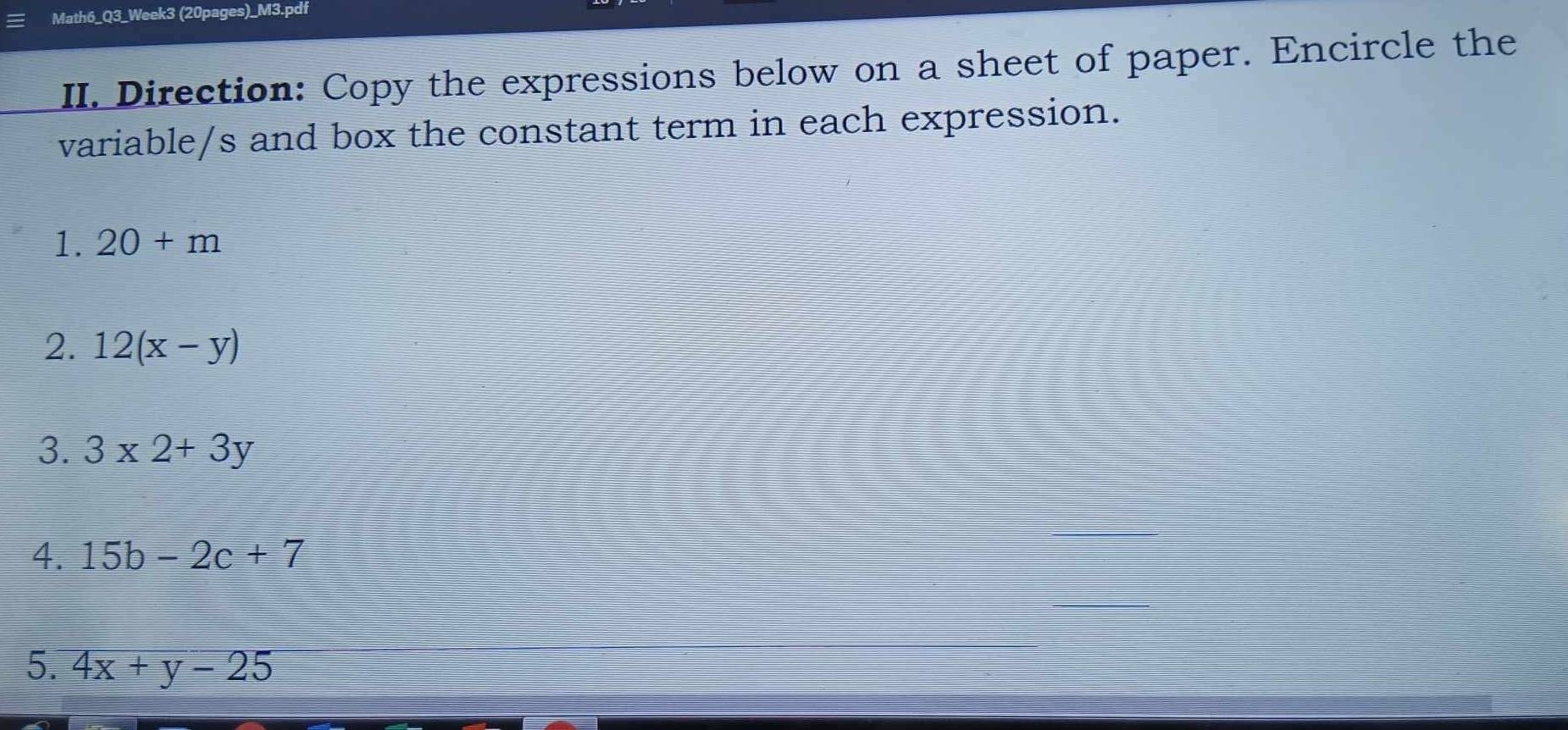 Math6_Q3_Week3 (20pages)_M3.pdf 
II. Direction: Copy the expressions below on a sheet of paper. Encircle the 
variable/s and box the constant term in each expression. 
1. 20+m
2. 12(x-y)
3. 3* 2+3y
4. 15b-2c+7
5. 4x+y-25