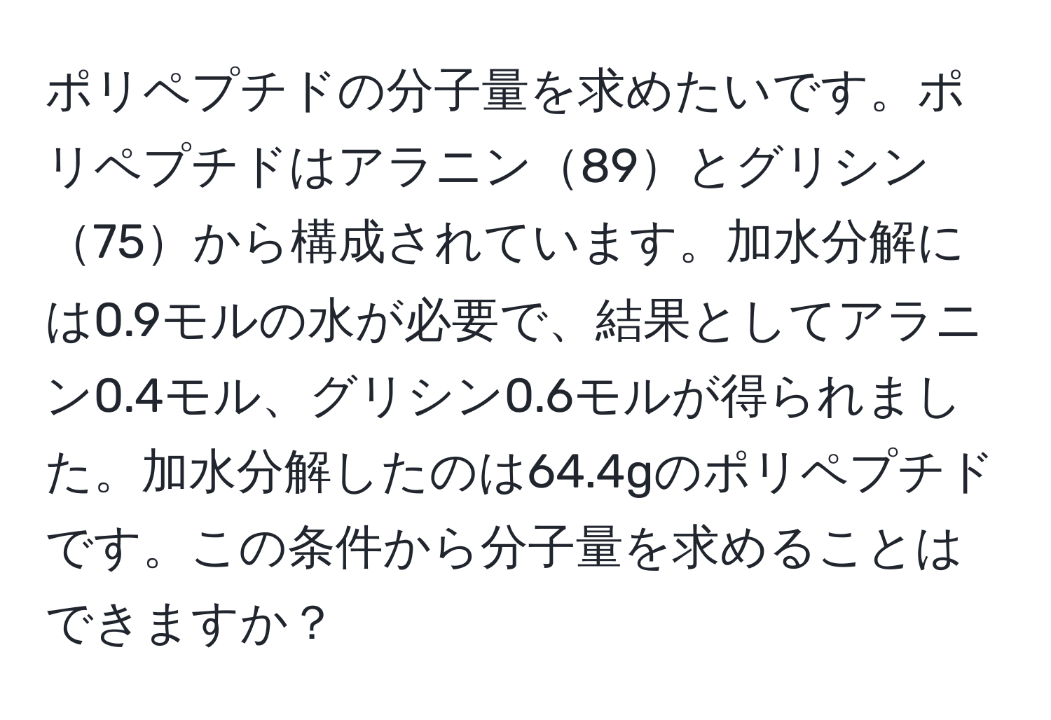 ポリペプチドの分子量を求めたいです。ポリペプチドはアラニン89とグリシン75から構成されています。加水分解には0.9モルの水が必要で、結果としてアラニン0.4モル、グリシン0.6モルが得られました。加水分解したのは64.4gのポリペプチドです。この条件から分子量を求めることはできますか？