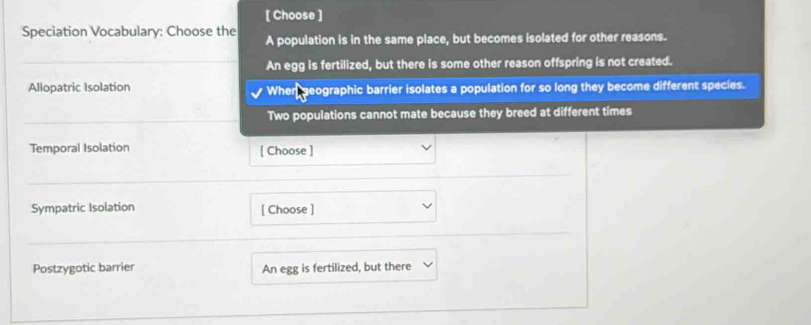 [ Choose ]
Speciation Vocabulary: Choose the A population is in the same place, but becomes isolated for other reasons.
An egg is fertilized, but there is some other reason offspring is not created.
Allopatric Isolation When, geographic barrier isolates a population for so long they become different species.
Two populations cannot mate because they breed at different times
Temporal Isolation [ Choose ]
Sympatric Isolation [ Choose ]
Postzygotic barrier An egg is fertilized, but there